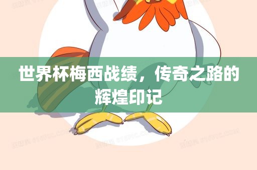 世界杯梅西战绩，传奇之路的辉煌印记