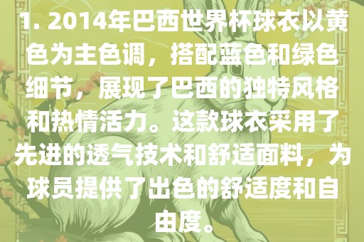 1. 2014年巴西世界杯球衣以黄色为主色调，搭配蓝色和绿色细节，展现了巴西的独特风格和热情活力。这款球衣采用了先进的透气技术和舒适面料，为球员提供了出色的舒适度和自由度。漯河市盈旭机械设备有限公司