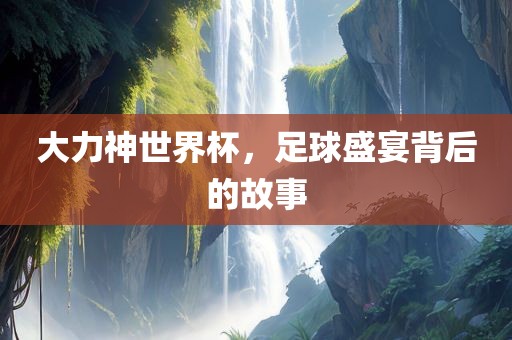 大力神世界杯，足球盛宴背后的故事