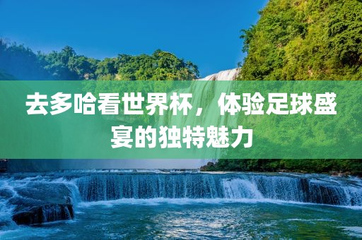 去多哈看世界杯，体验足球盛宴的独特魅力