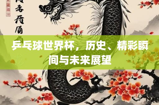 乒乓球世界杯，历史、精彩瞬间与未来展望
