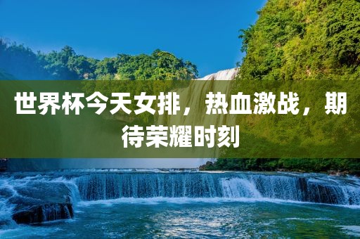 世界杯今天女排，热血激战，期待荣耀时刻