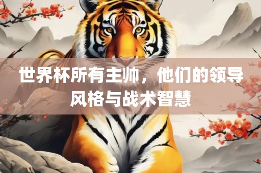 世界杯所有主帅，他们的领导风格与战术智慧