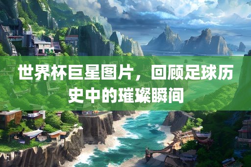 世界杯巨星图片，回顾足球历史中的璀璨瞬间