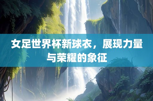 女足世界杯新球衣，展现力量与荣耀的象征