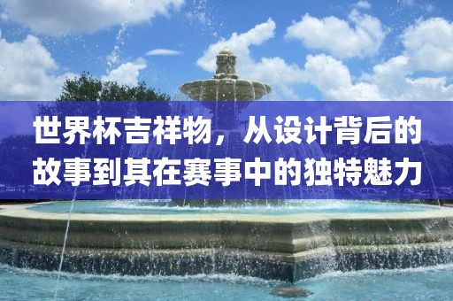 世界杯吉祥物，从设计背后的故事到其在赛事中的独特魅力