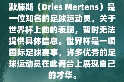 默滕斯（Dries Mertens）是一位知名的足球运动员，关于世界杯上他的表现，暂时无法提供具体信息。世界杯是一项国际足球赛事，许多优秀的足球运动员在此舞台上展现自己的才华。