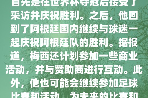 关于梅西在世界杯后的动态，他首先是在世界杯夺冠后接受了采访并庆祝胜利。之后，他回到了阿根廷国内继续与球迷一起庆祝阿根廷队的胜利。据报道，梅西还计划参加一些商业活动，并与赞助商进行互动。此外，他也可能会继续参加足球比赛和活动，为未来的比赛和职业生涯做好准备。漯河市盈旭机械设备有限公司
