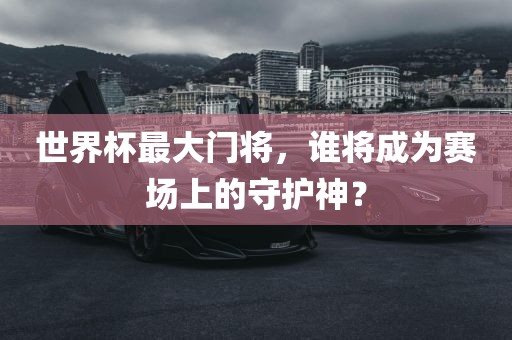 世界杯最大门将，谁将成为赛场上的守护神？
