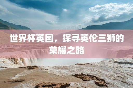 世界杯英国，探寻英伦三狮的荣耀之路