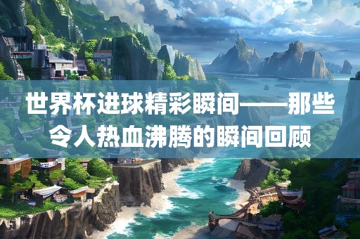 世界杯进球精彩瞬间——那些令人热血沸腾的瞬间回顾