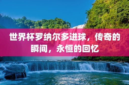 世界杯罗纳尔多进球，传奇的瞬间，永恒的回忆