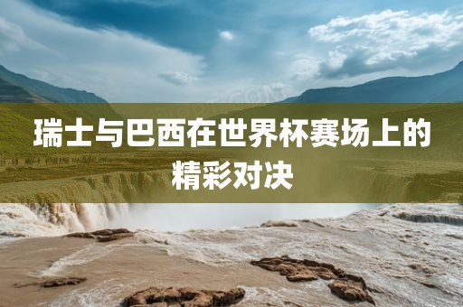 瑞士与巴西在世界杯赛场上的精彩对决漯河市盈旭机械设备有限公司