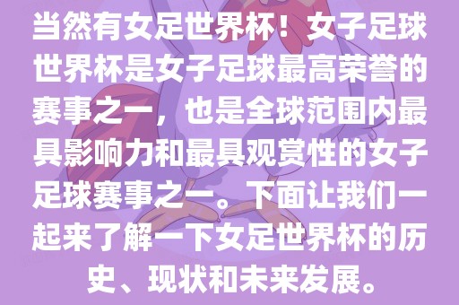 当然有女足世界杯！女子足球世界杯是女子足球最高荣誉的赛事之一，也是全球范围内最具影响力和最具观赏性的女子足球赛事之一。下面让我们一起来了解一下女足世界杯的历史、现状和未来发展。