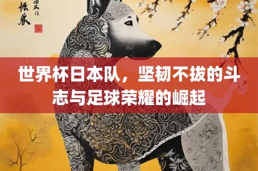 世界杯日本队，坚韧不拔的斗志与足球荣耀的崛起