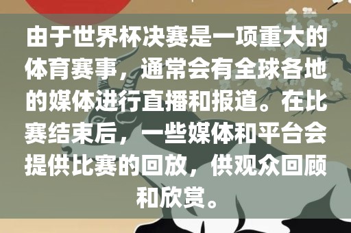 由于世界杯决赛是一项重大的体育赛事，通常会有全球各地的媒体进行直播和报道。在比赛结束后，一些媒体和平台会提供比赛的回放，供观众回顾和欣赏。