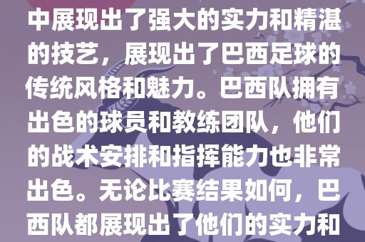 今晚的世界杯比赛中，巴西队的表现非常出色。他们在比赛中展现出了强大的实力和精湛的技艺，展现出了巴西足球的传统风格和魅力。巴西队拥有出色的球员和教练团队，他们的战术安排和指挥能力也非常出色。无论比赛结果如何，巴西队都展现出了他们的实力和潜力，为球迷们带来了精彩的比赛体验。
