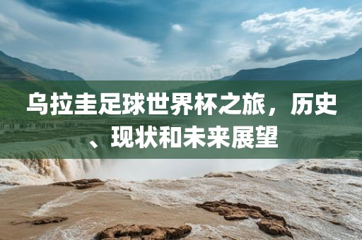乌拉圭足球世界杯之旅，历史、现状和未来展望