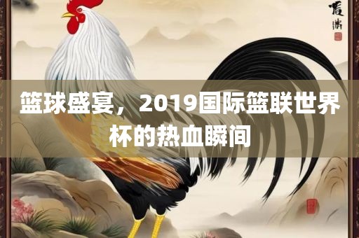 篮球盛宴，2019国际篮联世界杯的热血瞬间