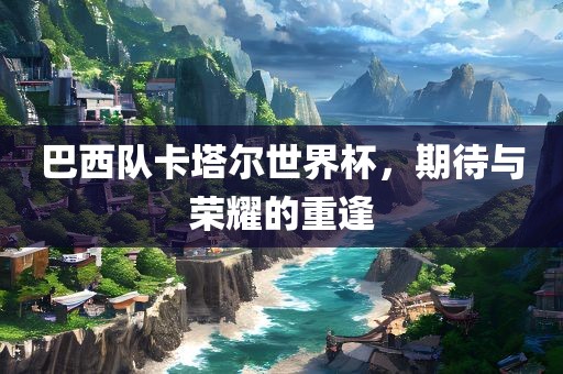 巴西队卡塔尔世界杯，期待与荣耀的重逢