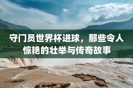 守门员世界杯进球，那些令人惊艳的壮举与传奇故事漯河市盈旭机械设备有限公司