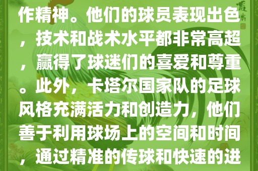 卡塔尔国家队在世界杯足球赛中的表现非常出色。虽然他们的对手实力强大，但卡塔尔队展现出了顽强的斗志和团队合作精神。他们的球员表现出色，技术和战术水平都非常高超，赢得了球迷们的喜爱和尊重。此外，卡塔尔国家队的足球风格充满活力和创造力，他们善于利用球场上的空间和时间，通过精准的传球和快速的进攻来制造威胁。总的来说，卡塔尔国家队是一支充满潜力的队伍，未来有望在国际足球赛场上取得更好的成绩。