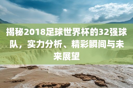 揭秘2018足球世界杯的32强球队，实力分析、精彩瞬间与未来展望