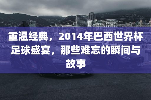 重温经典，2014年巴西世界杯足球盛宴，那些难忘的瞬间与故事