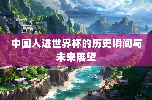 中国人进世界杯的历史瞬间与未来展望