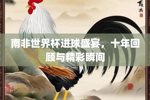 南非世界杯进球盛宴，十年回顾与精彩瞬间