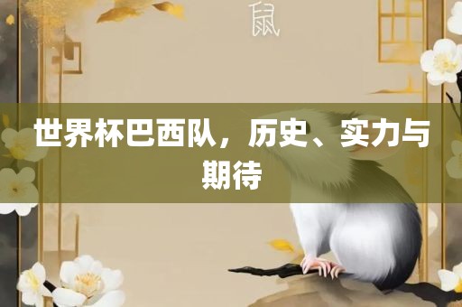 世界杯巴西队，历史、实力与期待