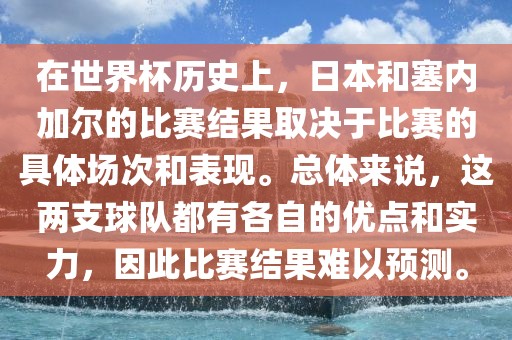 在世界杯历史上，日本和塞内加尔的比赛结果取决于比赛的具体场次和表现。总体来说，这两支球队都有各自的优点和实力，因此比赛结果难以预测。