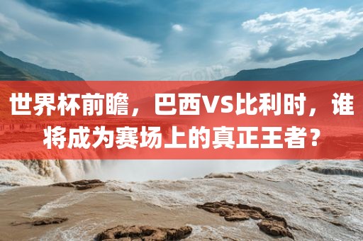 世界杯前瞻，巴西VS比利时，谁将成为赛场上的真正王者？
