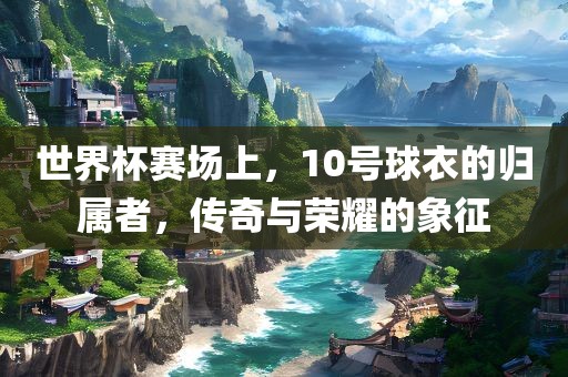 世界杯赛场上，10号球衣的归属者，传奇与荣耀的象征