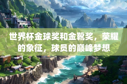 世界杯金球奖和金靴奖，荣耀的象征，球员的巅峰梦想