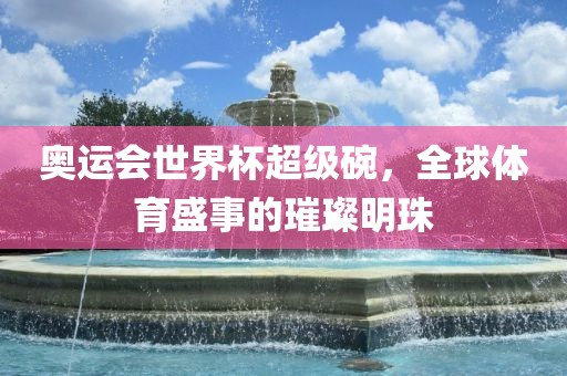 奥运会世界杯超级碗，全球体育盛事的璀璨明珠