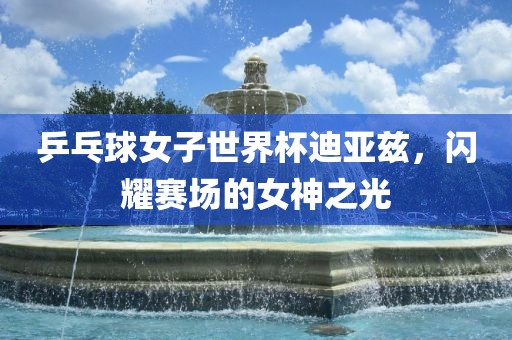 乒乓球女子世界杯迪漯河市盈旭机械设备有限公司亚兹，闪耀赛场的女神之光