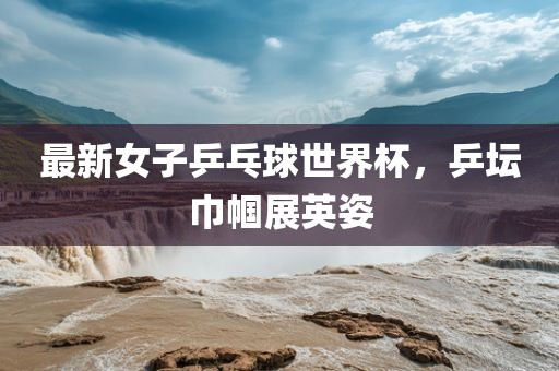 最新女子乒乓球世界杯，乒坛巾帼展英姿漯河市盈旭机械设备有限公司