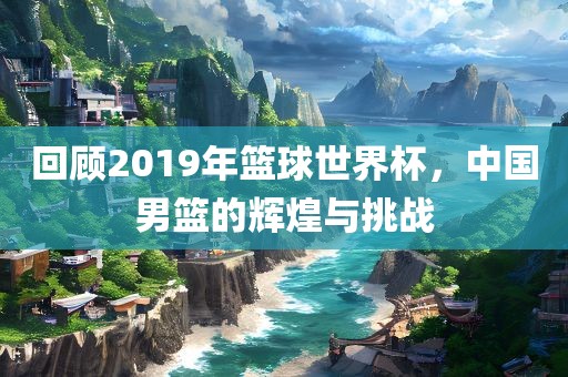 回顾2019年篮球世界杯，中国男篮的辉煌与挑战