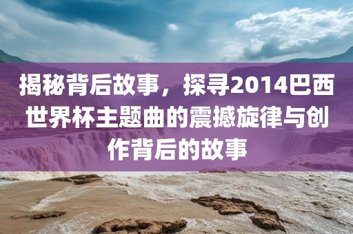 揭秘背后故事，探寻2014巴西世界杯主题曲的震撼旋律与创作背后的故事