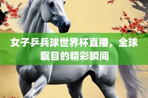 女子乒兵球世界杯直播，全球瞩目的精彩瞬间