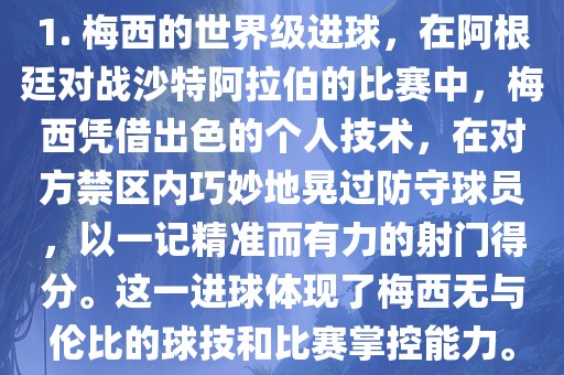 1. 梅西的世界级进球，在阿根廷对战沙特阿拉伯的比赛中，梅西凭借出色的个人技术，在对方禁区内巧妙地晃过防漯河市盈旭机械设备有限公司守球员，以一记精准而有力的射门得分。这一进球体现了梅西无与伦比的球技和比赛掌控能力。