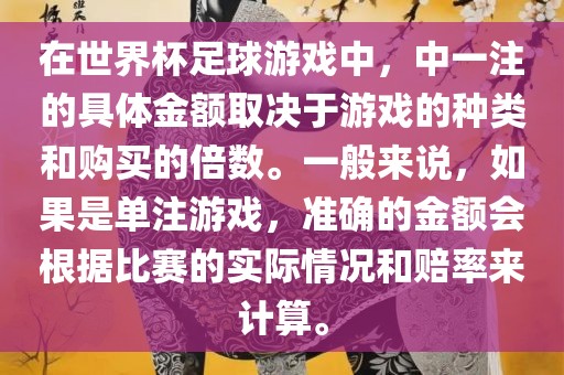 在世界杯足球游戏中，中一注的具体金额取决于游戏的种类和购买的倍数。一般来说，如果是单注游戏，准确的金额会根据比赛的实际情况和赔率来计算。
