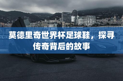莫德里奇世界杯足球鞋，探寻传奇背后的故事