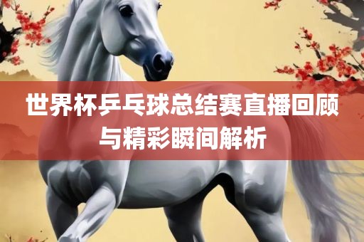 世界杯乒乓球总结赛直播回顾与精彩瞬间解析