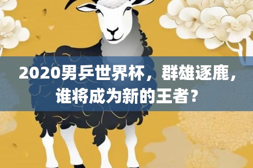 2020男乒世界杯，群雄逐鹿，谁将成为新的王者？