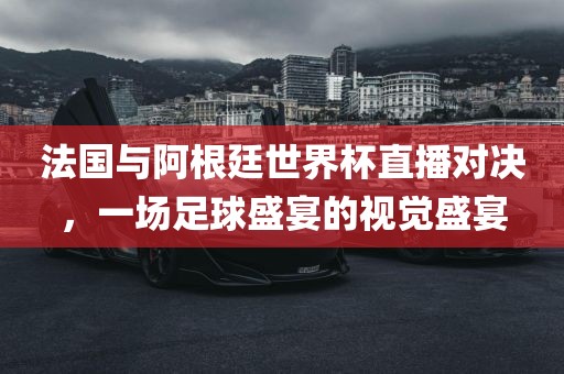 法国与阿根廷世界杯直播对决，一场足球盛宴的视觉盛宴