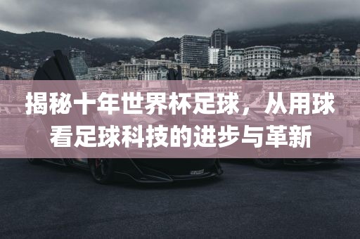 揭秘十年世界杯足球，从用球看足球科技的进步与革新