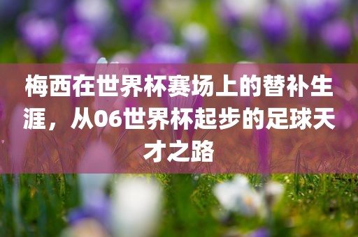 梅西在世界杯赛场上的替补生涯，从06世界杯起步的足球天才之路