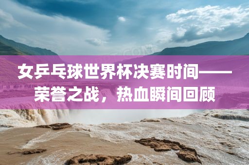 女乒乓球世界杯决赛时间——荣誉之战，热血瞬间回顾